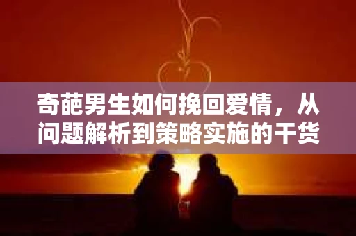 奇葩男生如何挽回爱情,从问题解析到策略实施的干货指南 奇葩男生如何挽回爱情,从问题解析到策略实施的干货指南
