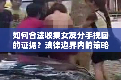 如何合法收集女友分手挽回的证据？法律边界内的策略与技巧