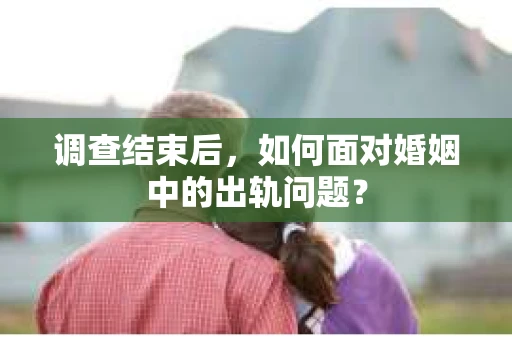 调查结束后,如何面对婚姻中的出轨问题? 调查结束后,如何面对婚姻中的出轨问题?