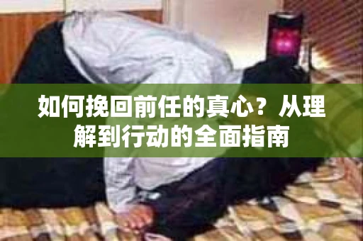 如何挽回前任的真心?从理解到行动的全面指南 如何挽回前任的真心?从理解到行动的全面指南