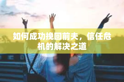 如何成功挽回前夫,信任危机的解决之道 如何成功挽回前夫,信任危机的解决之道