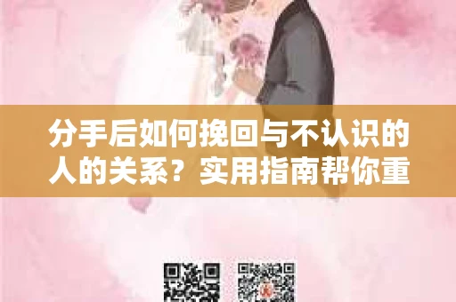 分手后如何挽回与不认识的人的关系？实用指南帮你重拾失去的联结