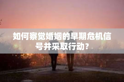 如何察觉婚姻的早期危机信号并采取行动？