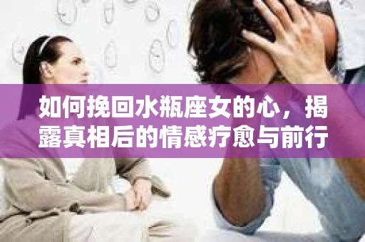 如何挽回水瓶座女的心，揭露真相后的情感疗愈与前行计划