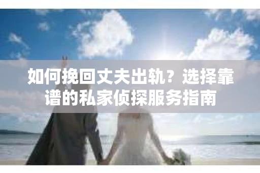 如何挽回丈夫出轨？选择靠谱的私家侦探服务指南