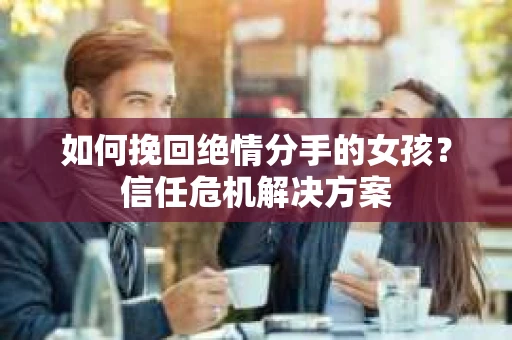如何挽回绝情分手的女孩？信任危机解决方案