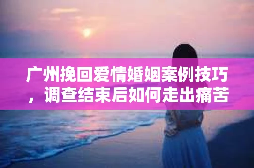 广州挽回爱情婚姻案例技巧，调查结束后如何走出痛苦并做出明智决策？