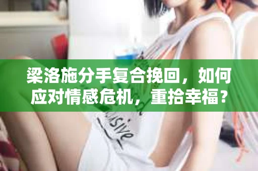 梁洛施分手复合挽回，如何应对情感危机，重拾幸福？