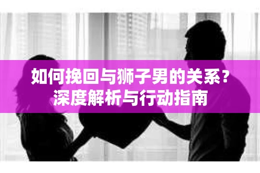 如何挽回与狮子男的关系?深度解析与行动指南 如何挽回与狮子男的关系?深度解析与行动指南