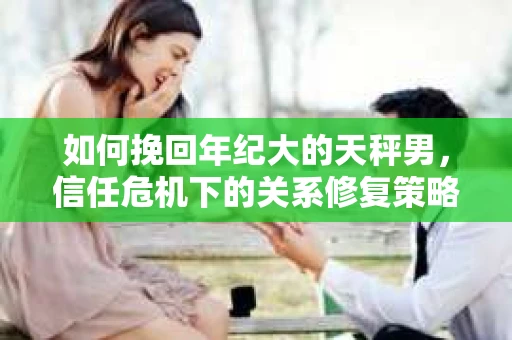 如何挽回年纪大的天秤男，信任危机下的关系修复策略