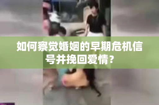 如何察觉婚姻的早期危机信号并挽回爱情？