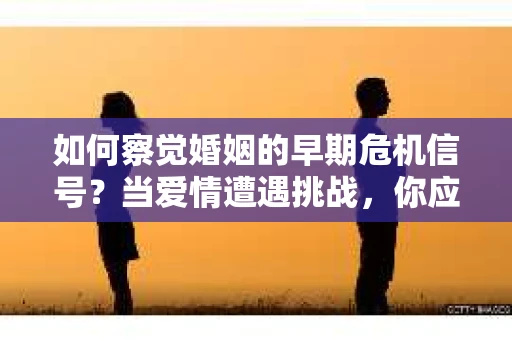 如何察觉婚姻的早期危机信号？当爱情遭遇挑战，你应该怎么办？