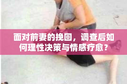 面对前妻的挽回，调查后如何理性决策与情感疗愈？