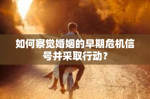 如何察觉婚姻的早期危机信号并采取行动？