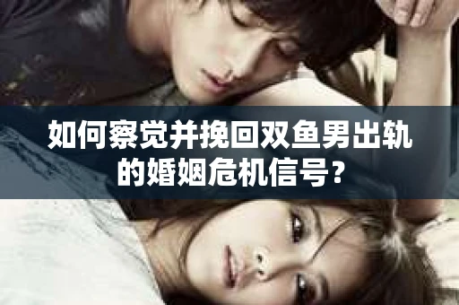 如何察觉并挽回双鱼男出轨的婚姻危机信号？