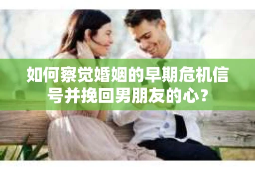 如何察觉婚姻的早期危机信号并挽回男朋友的心？