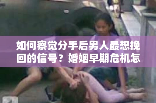 如何察觉分手后男人最想挽回的信号？婚姻早期危机怎么办？