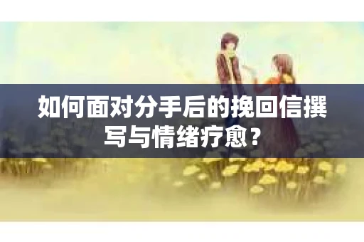 如何面对分手后的挽回信撰写与情绪疗愈？