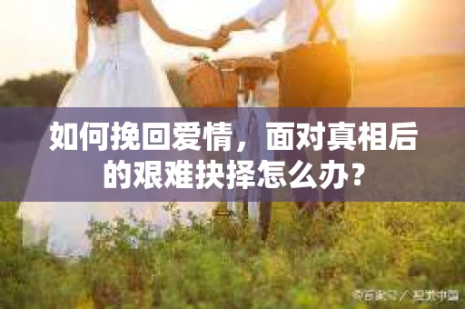 如何挽回爱情,面对真相后的艰难抉择怎么办? 如何挽回爱情,面对真相后的艰难抉择怎么办?