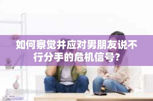 如何察觉并应对男朋友说不行分手的危机信号？