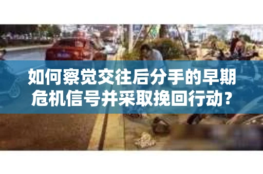 如何察觉交往后分手的早期危机信号并采取挽回行动？