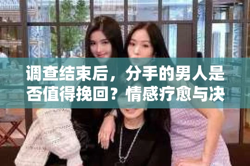 调查结束后，分手的男人是否值得挽回？情感疗愈与决策之路