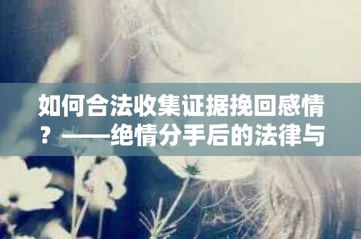 如何合法收集证据挽回感情？——绝情分手后的法律与取证策略