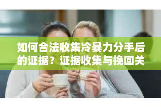 如何合法收集冷暴力分手后的证据？证据收集与挽回关系怎么办？