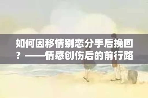 如何因移情别恋分手后挽回？——情感创伤后的前行路线图