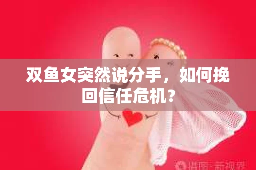 双鱼女突然说分手，如何挽回信任危机？