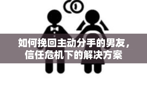 如何挽回主动分手的男友，信任危机下的解决方案