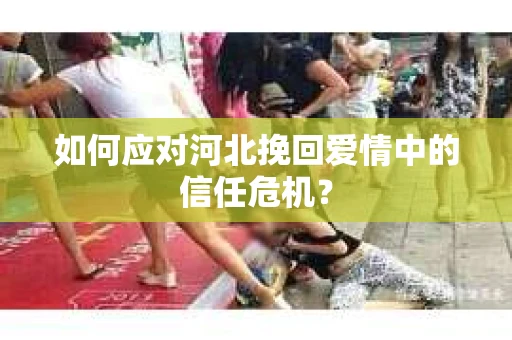 如何应对河北挽回爱情中的信任危机? 如何应对河北挽回爱情中的信任危机?