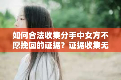 如何合法收集分手中女方不愿挽回的证据？证据收集无效怎么办？