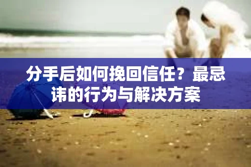 分手后如何挽回信任？最忌讳的行为与解决方案