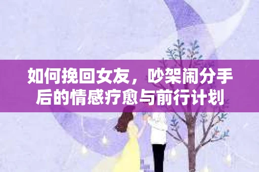 如何挽回女友,吵架闹分手后的情感疗愈与前行计划 如何挽回女友,吵架闹分手后的情感疗愈与前行计划
