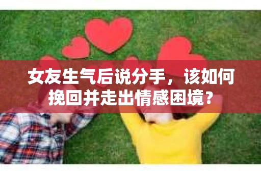 女友生气后说分手，该如何挽回并走出情感困境？