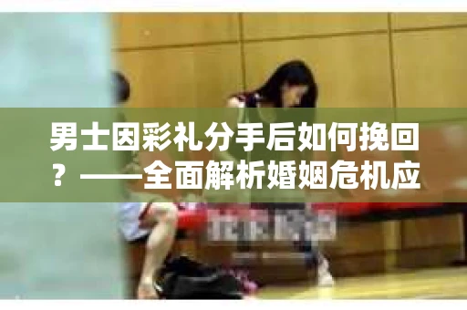 男士因彩礼分手后如何挽回?——全面解析婚姻危机应对策略 男士因彩礼分手后如何挽回?——全面解析婚姻危机应对策略