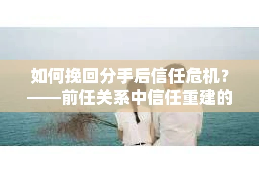 如何挽回分手后信任危机？——前任关系中信任重建的实用指南