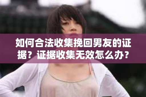 如何合法收集挽回男友的证据？证据收集无效怎么办？