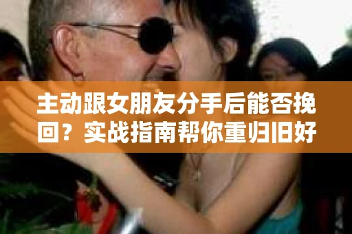 主动跟女朋友分手后能否挽回？实战指南帮你重归旧好