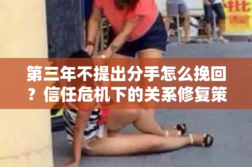 第三年不提出分手怎么挽回?信任危机下的关系修复策略 第三年不提出分手怎么挽回?信任危机下的关系修复策略