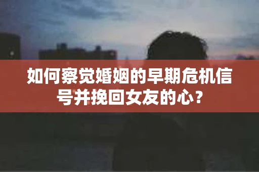 如何察觉婚姻的早期危机信号并挽回女友的心？