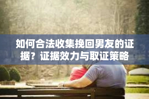 如何合法收集挽回男友的证据？证据效力与取证策略