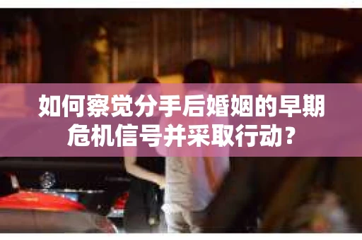 如何察觉分手后婚姻的早期危机信号并采取行动？