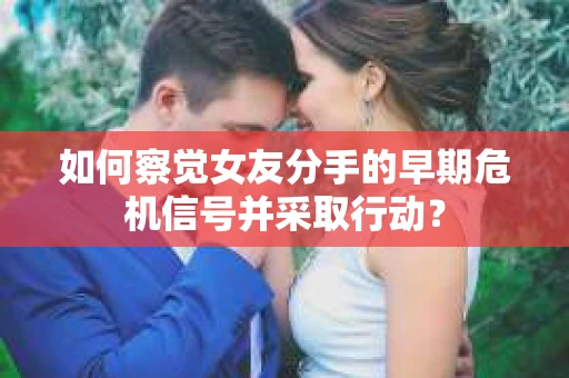 如何察觉女友分手的早期危机信号并采取行动？