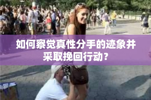 如何察觉真性分手的迹象并采取挽回行动？
