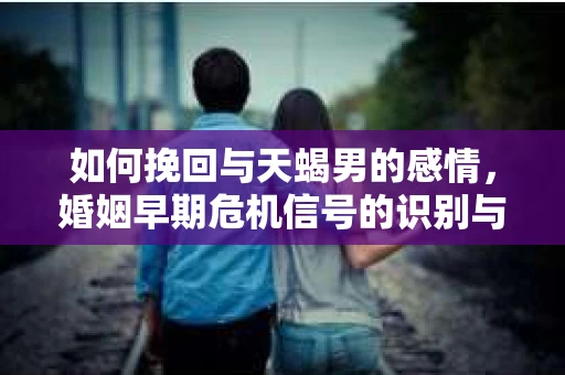如何挽回与天蝎男的感情，婚姻早期危机信号的识别与应对