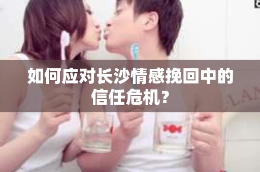 如何应对长沙情感挽回中的信任危机? 如何应对长沙情感挽回中的信任危机?