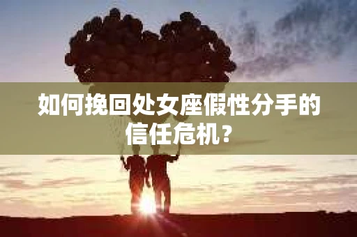 如何挽回处女座假性分手的信任危机？