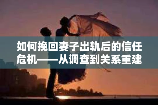 如何挽回妻子出轨后的信任危机——从调查到关系重建的全方位指南